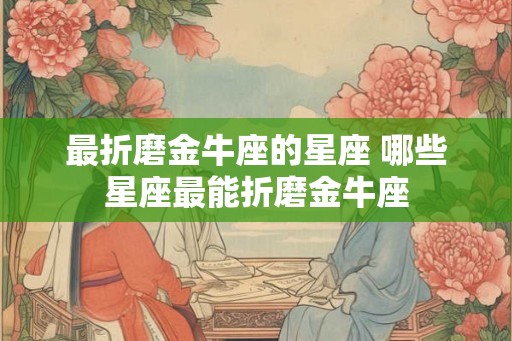 最折磨金牛座的星座 哪些星座最能折磨金牛座