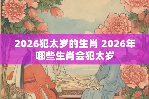 2026犯太岁的生肖 2026年哪些生肖会犯太岁