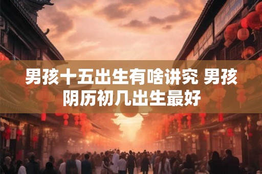 男孩十五出生有啥讲究 男孩阴历初几出生最好