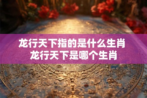 龙行天下指的是什么生肖 龙行天下是哪个生肖 龙行天下指的是什么生肖 龙行天下是哪个生肖