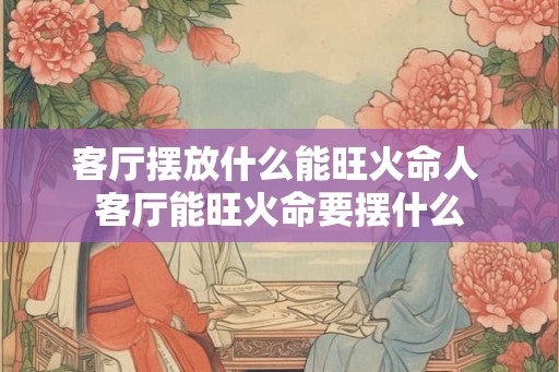客厅摆放什么能旺火命人 客厅能旺火命要摆什么