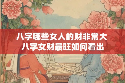 八字哪些女人的财非常大 八字女财最旺如何看出 八字哪些女人的财非常大 八字女财最旺如何看出