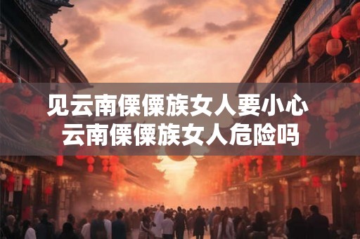 见云南傈僳族女人要小心 云南傈僳族女人危险吗