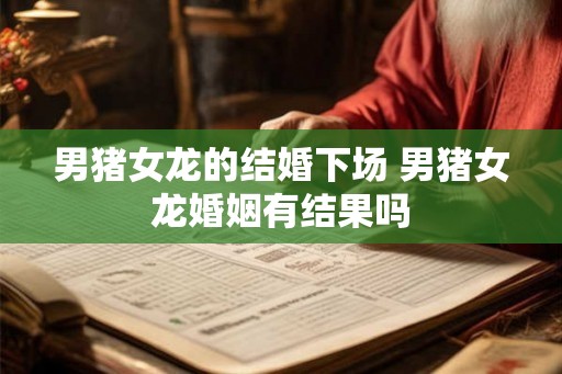 男猪女龙的结婚下场 男猪女龙婚姻有结果吗