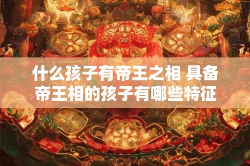 什么孩子有帝王之相 具备帝王相的孩子有哪些特征
