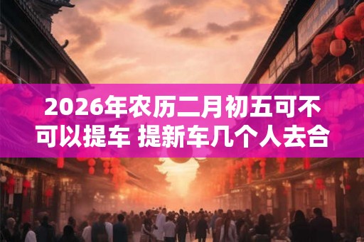 2026年农历二月初五可不可以提车 提新车几个人去合适