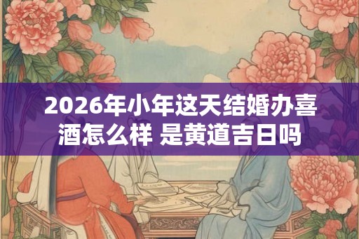 2026年小年这天结婚办喜酒怎么样 是黄道吉日吗