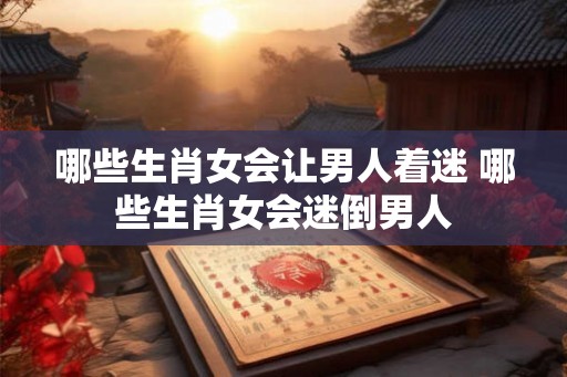 哪些生肖女会让男人着迷 哪些生肖女会迷倒男人