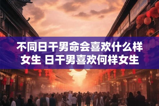 不同日干男命会喜欢什么样女生 日干男喜欢何样女生