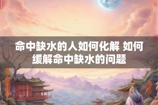 命中缺水的人如何化解 如何缓解命中缺水的问题 命中缺水的人如何化解 如何缓解命中缺水的问题