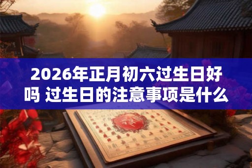2026年正月初六过生日好吗 过生日的注意事项是什么