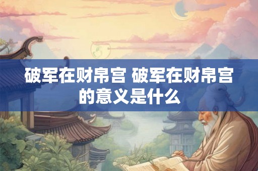 破军在财帛宫 破军在财帛宫的意义是什么 破军在财帛宫 破军在财帛宫的意义是什么