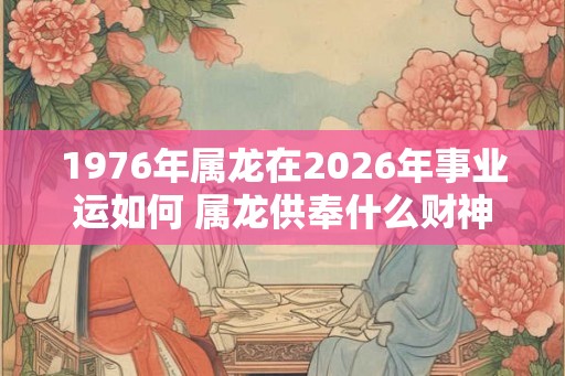 1976年属龙在2026年事业运如何 属龙供奉什么财神