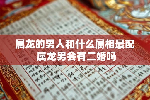 属龙的男人和什么属相最配 属龙男会有二婚吗 属龙的男人和什么属相最配 属龙男会有二婚吗