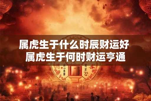 属虎生于什么时辰财运好 属虎生于何时财运亨通 属虎生于什么时辰财运好 属虎生于何时财运亨通