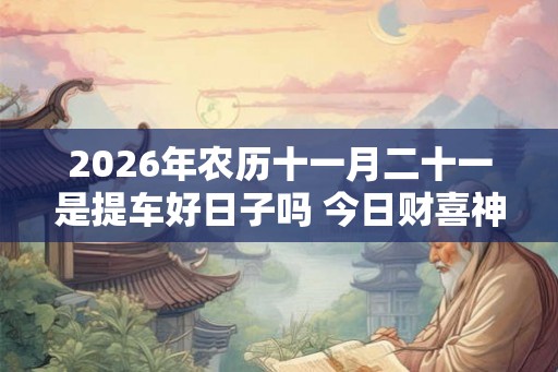 2026年农历十一月二十一是提车好日子吗 今日财喜神方位 2026年农历十一月二十一是提车好日子吗 今日财喜神方位