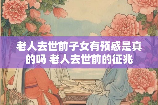 老人去世前子女有预感是真的吗 老人去世前的征兆 老人去世前子女有预感是真的吗 老人去世前的征兆
