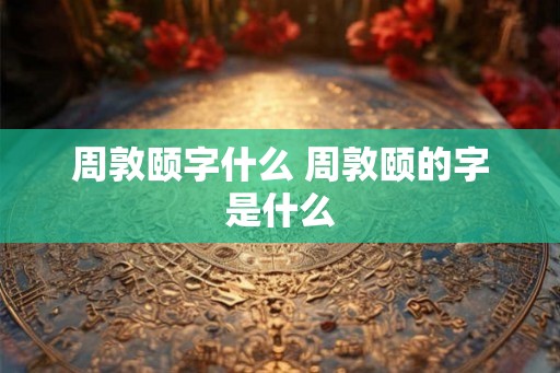 周敦颐字什么 周敦颐的字是什么