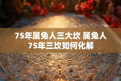 75年属兔人三大坎 属兔人75年三坎如何化解