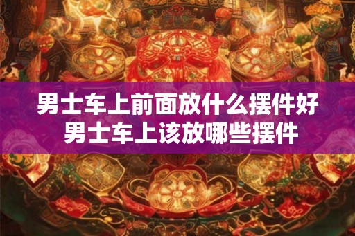 男士车上前面放什么摆件好 男士车上该放哪些摆件