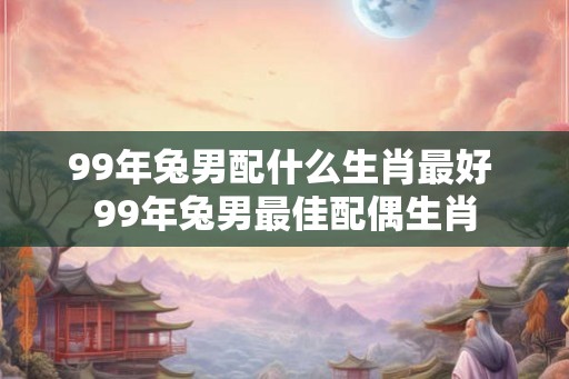 99年兔男配什么生肖最好 99年兔男最佳配偶生肖