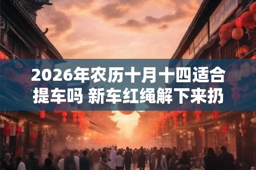 2026年农历十月十四适合提车吗 新车红绳解下来扔哪里