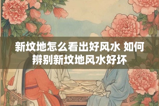 新坟地怎么看出好风水 如何辨别新坟地风水好坏