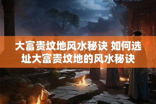 大富贵坟地风水秘诀 如何选址大富贵坟地的风水秘诀