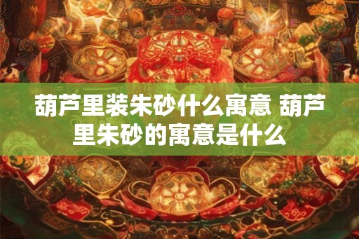葫芦里装朱砂什么寓意 葫芦里朱砂的寓意是什么 葫芦里装朱砂什么寓意 葫芦里朱砂的寓意是什么