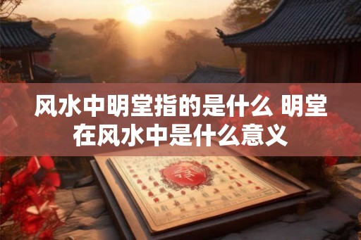 风水中明堂指的是什么 明堂在风水中是什么意义