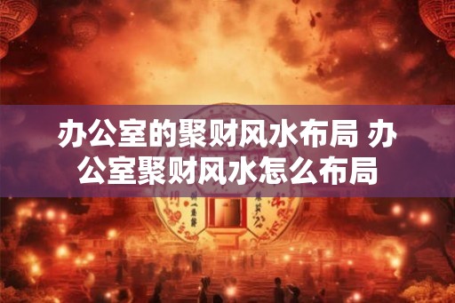 办公室的聚财风水布局 办公室聚财风水怎么布局 办公室的聚财风水布局 办公室聚财风水怎么布局
