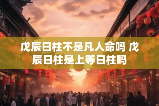 戊辰日柱不是凡人命吗 戊辰日柱是上等日柱吗