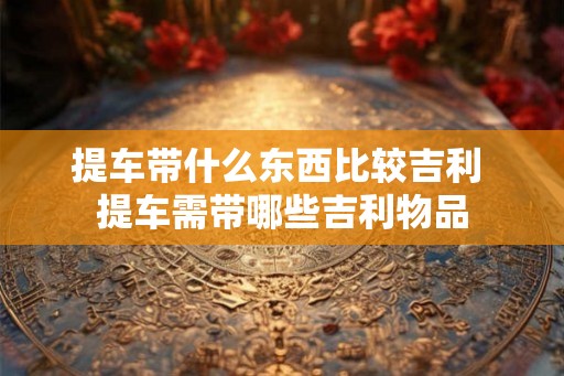 提车带什么东西比较吉利 提车需带哪些吉利物品 提车带什么东西比较吉利 提车需带哪些吉利物品