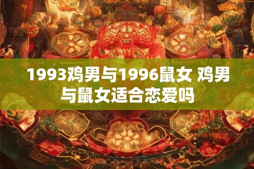 1993鸡男与1996鼠女 鸡男与鼠女适合恋爱吗