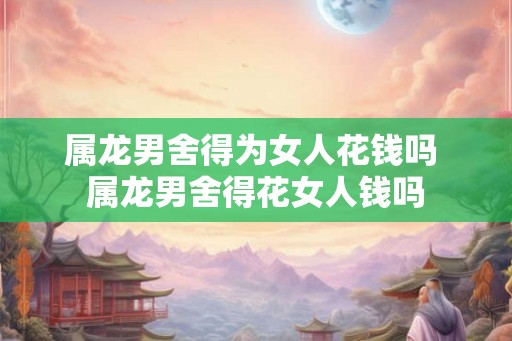 属龙男舍得为女人花钱吗 属龙男舍得花女人钱吗