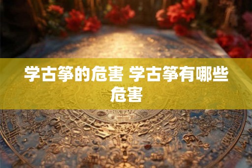 学古筝的危害 学古筝有哪些危害 学古筝的危害 学古筝有哪些危害