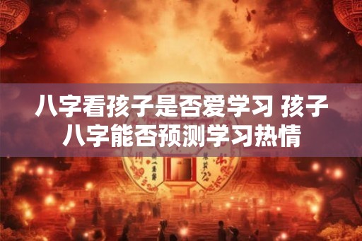 八字看孩子是否爱学习 孩子八字能否预测学习热情