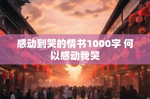 感动到哭的情书1000字 何以感动我哭 感动到哭的情书1000字 何以感动我哭