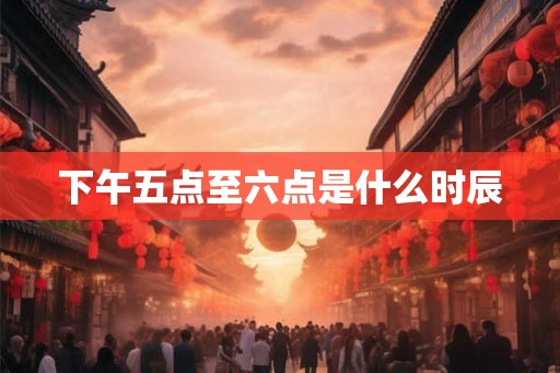 下午五点至六点是什么时辰 下午五点至六点是什么时辰