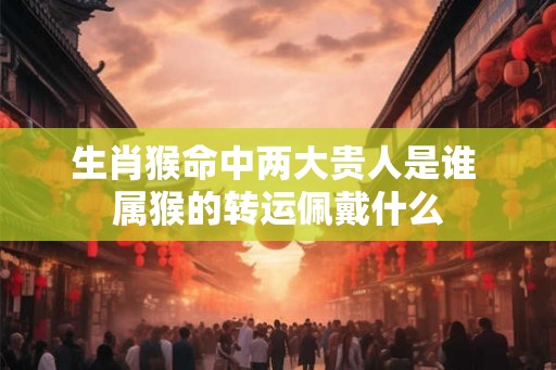 生肖猴命中两大贵人是谁 属猴的转运佩戴什么
