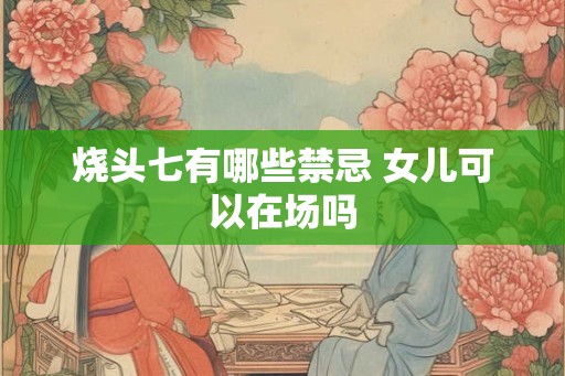 烧头七有哪些禁忌 女儿可以在场吗