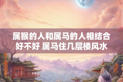 属猴的人和属马的人相结合好不好 属马住几层楼风水最好 属猴的人和属马的人相结合好不好 属马住几层楼风水最好