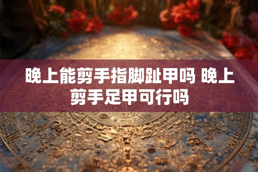 晚上能剪手指脚趾甲吗 晚上剪手足甲可行吗
