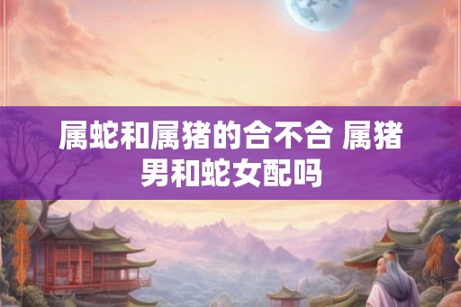属蛇和属猪的合不合 属猪男和蛇女配吗