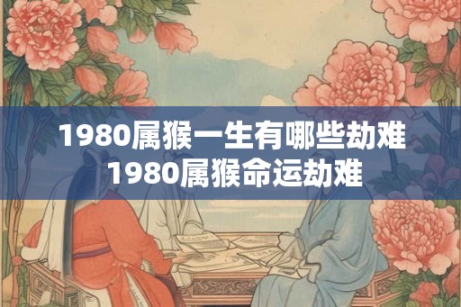 1980属猴一生有哪些劫难 1980属猴命运劫难