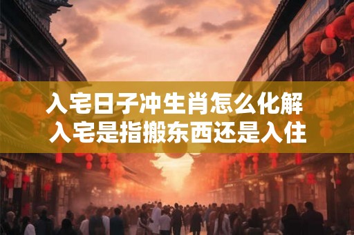 入宅日子冲生肖怎么化解 入宅是指搬东西还是入住
