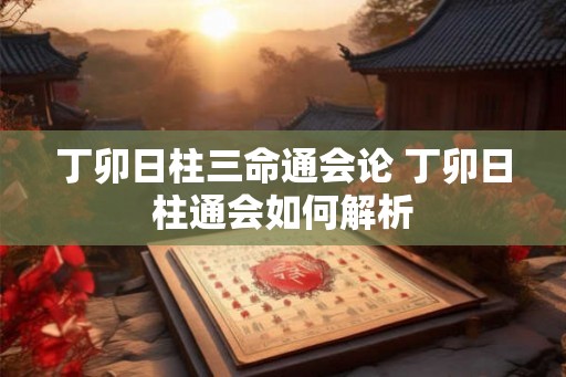 丁卯日柱三命通会论 丁卯日柱通会如何解析 丁卯日柱三命通会论 丁卯日柱通会如何解析