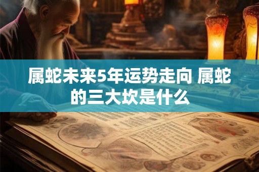 属蛇未来5年运势走向 属蛇的三大坎是什么