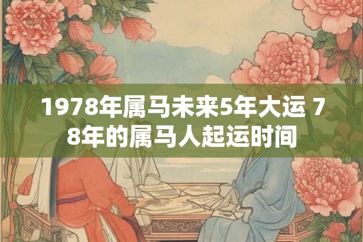 1978年属马未来5年大运 78年的属马人起运时间 1978年属马未来5年大运 78年的属马人起运时间