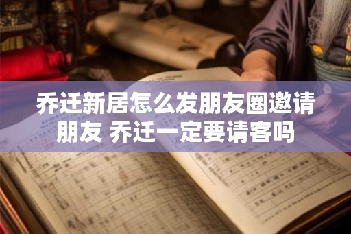 乔迁新居怎么发朋友圈邀请朋友 乔迁一定要请客吗